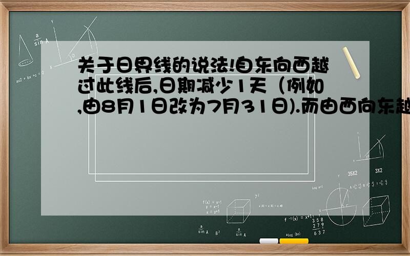 关于日界线的说法!自东向西越过此线后,日期减少1天（例如,由8月1日改为7月31日).而由西向东越过此线,后日期增加1天（例如,由7月31日改为8月1日）.线为日界线!