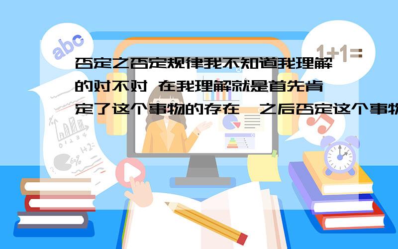 否定之否定规律我不知道我理解的对不对 在我理解就是首先肯定了这个事物的存在,之后否定这个事物的缺点否定之否定规律我不知道我理解的对不对在我理解就是首先肯定了这个事物的存