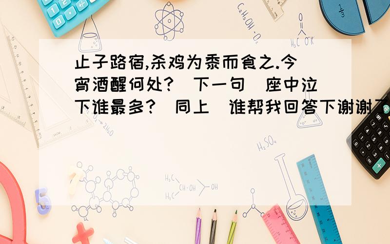 止子路宿,杀鸡为黍而食之.今宵酒醒何处?(下一句)座中泣下谁最多?(同上)谁帮我回答下谢谢了顺便把解释写出来~3Q