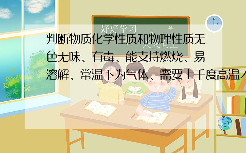 判断物质化学性质和物理性质无色无味、有毒、能支持燃烧、易溶解、常温下为气体、需要上千度高温才能化成水、能与氧气发生反应.能不能帮我判断一下上面那些是化学性质或物理性质或