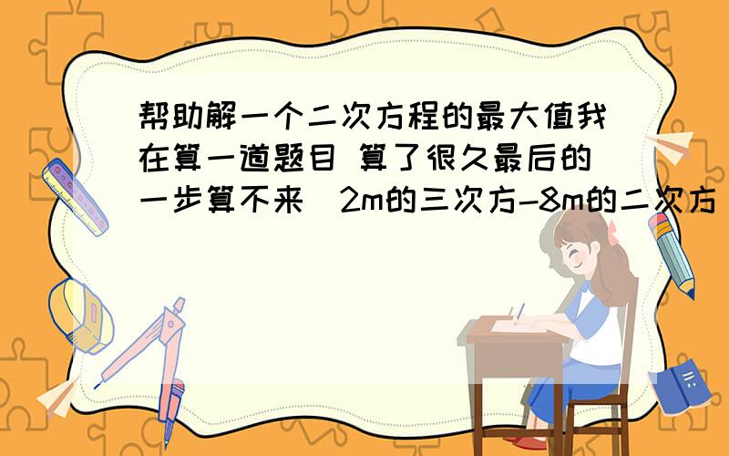 帮助解一个二次方程的最大值我在算一道题目 算了很久最后的一步算不来（2m的三次方-8m的二次方 + 8m -2） 除以（ m-1 ）是指m的三次方 二次方 不是2m的三次方 求这个式子的最大值错了 是 （