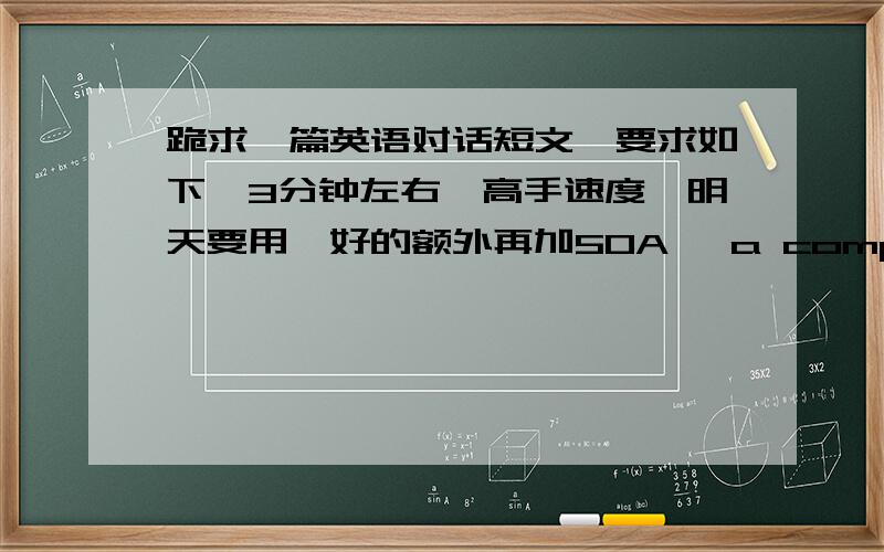 跪求一篇英语对话短文,要求如下,3分钟左右,高手速度,明天要用,好的额外再加50A, a computer major, needs help in landing a job because the IT industry has been shrinking owning to the economic recession. A has asked his/her