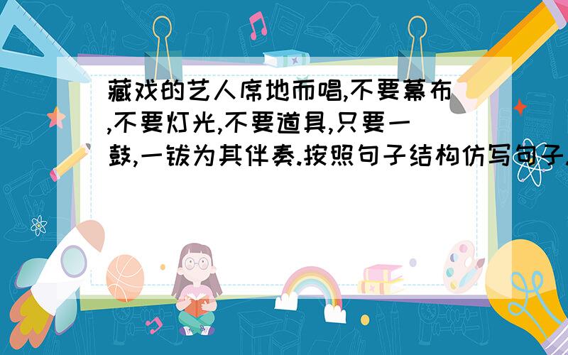 藏戏的艺人席地而唱,不要幕布,不要灯光,不要道具,只要一鼓,一钹为其伴奏.按照句子结构仿写句子.