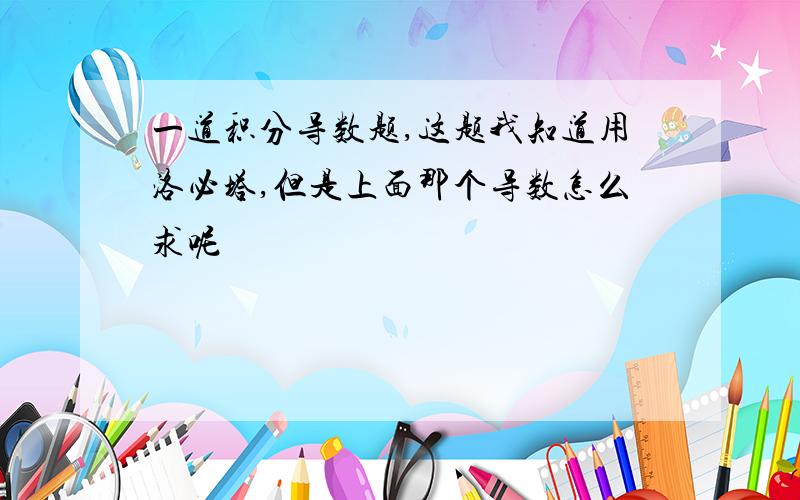 一道积分导数题,这题我知道用洛必塔,但是上面那个导数怎么求呢