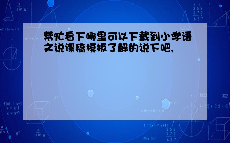 帮忙看下哪里可以下载到小学语文说课稿模板了解的说下吧,