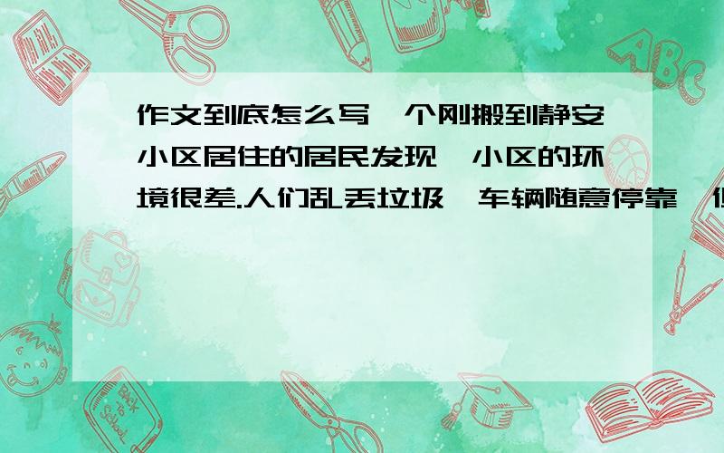 作文到底怎么写一个刚搬到静安小区居住的居民发现,小区的环境很差.人们乱丢垃圾,车辆随意停靠,但人们大都熟视无睹.于是这个居民找来工具,打扫卫生,并设置了很多提示牌,提醒人们停车