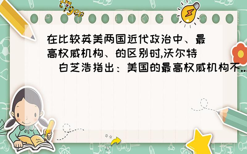 在比较英美两国近代政治中、最高权威机构、的区别时,沃尔特．白芝浩指出：美国的最高权威机构不...在比较英美两国近代政治中、最高权威机构、的区别时,沃尔特．白芝浩指出：美国的