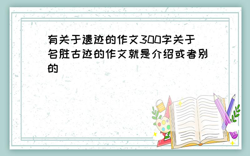 有关于遗迹的作文300字关于名胜古迹的作文就是介绍或者别的