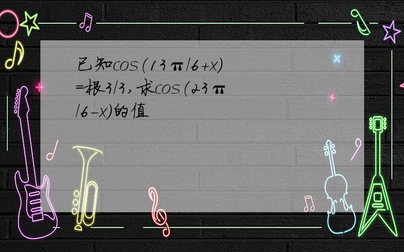 已知cos（13π/6+x）=根3/3,求cos（23π/6-x）的值