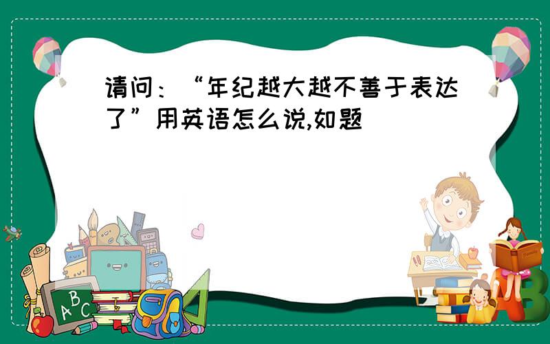 请问：“年纪越大越不善于表达了”用英语怎么说,如题