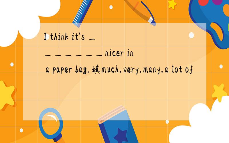 I think it's _______nicer in a paper bag.填much,very,many,a lot of