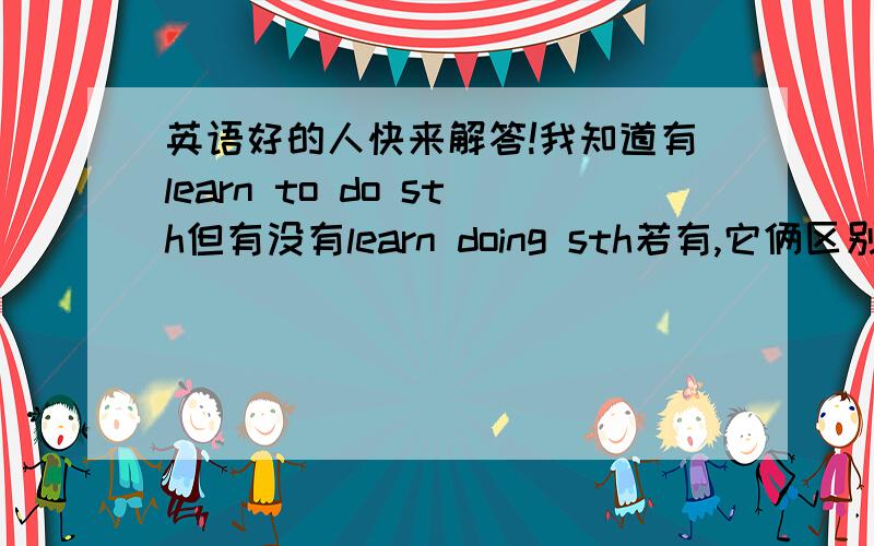 英语好的人快来解答!我知道有learn to do sth但有没有learn doing sth若有,它俩区别和用法?