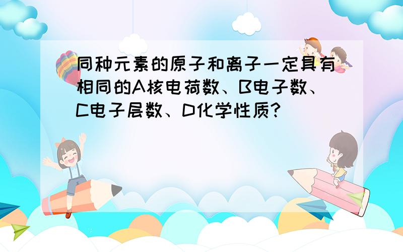 同种元素的原子和离子一定具有相同的A核电荷数、B电子数、C电子层数、D化学性质?