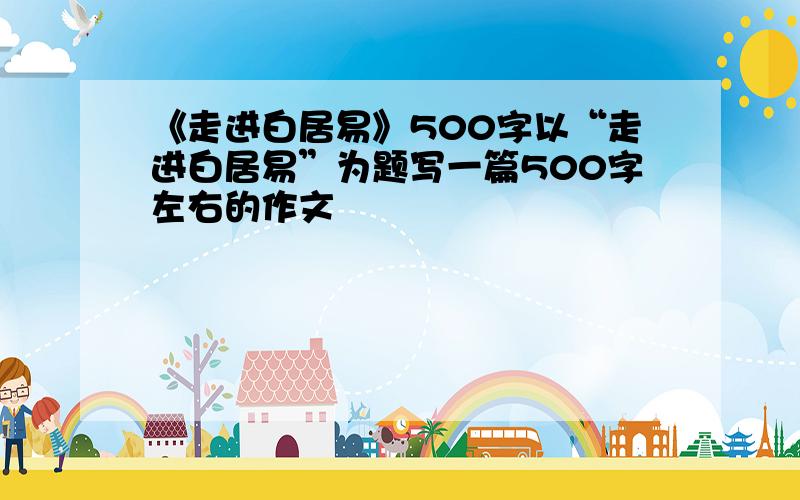 《走进白居易》500字以“走进白居易”为题写一篇500字左右的作文