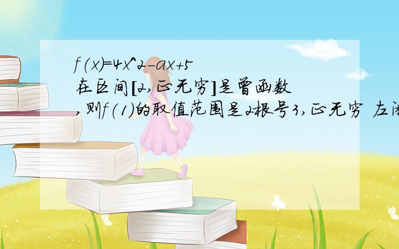 f(x)=4x^2-ax+5在区间［2,正无穷］是曾函数,则f(1)的取值范围是2根号3,正无穷 左闭区间 我做出来怎么是整数.