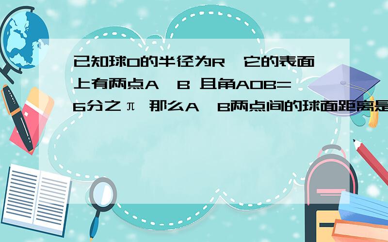 已知球O的半径为R,它的表面上有两点A,B 且角AOB=6分之π 那么A、B两点间的球面距离是?