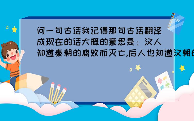 问一句古话我记得那句古话翻译成现在的话大概的意思是：汉人知道秦朝的腐败而灭亡,后人也知道汉朝的腐败而灭亡,