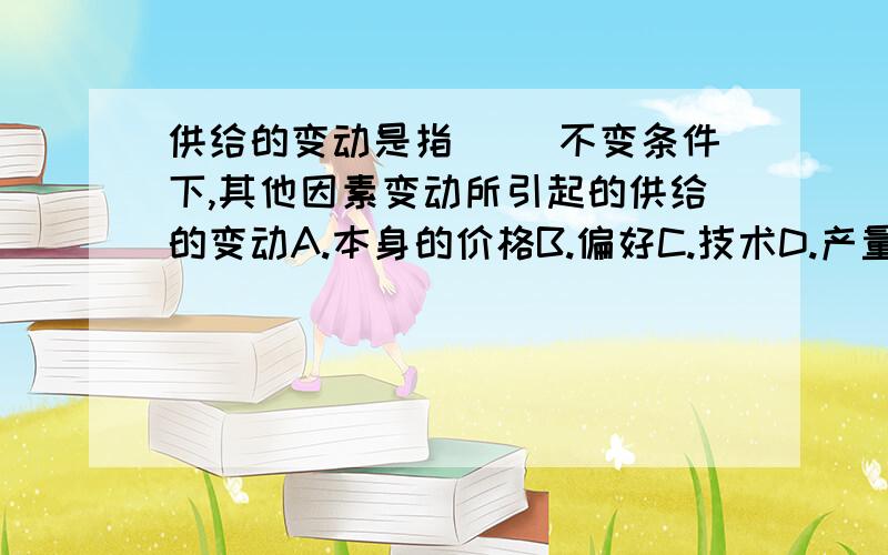 供给的变动是指( )不变条件下,其他因素变动所引起的供给的变动A.本身的价格B.偏好C.技术D.产量