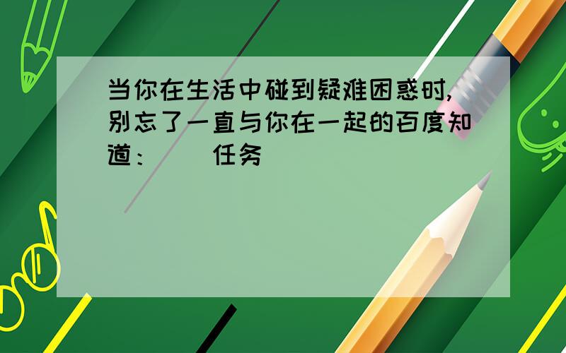 当你在生活中碰到疑难困惑时,别忘了一直与你在一起的百度知道：）（任务）