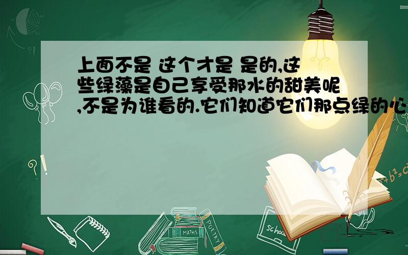 上面不是 这个才是 是的,这些绿藻是自己享受那水的甜美呢,不是为谁看的.它们知道它们那点绿的心事,它们终年在那儿吻着水皮,做着绿色的香梦.淘气的鸭子,用黄金的脚掌碰它们一两下.浣女