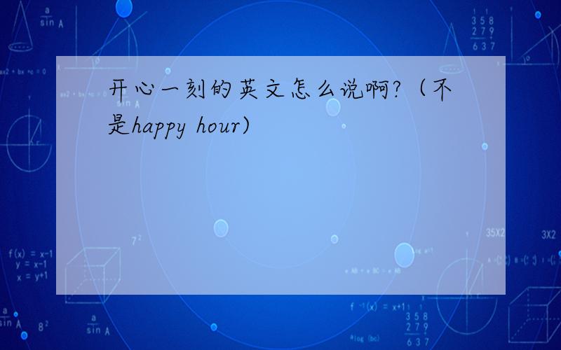 开心一刻的英文怎么说啊?（不是happy hour)