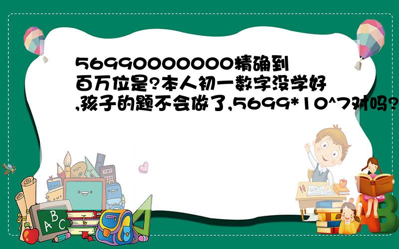 56990000000精确到百万位是?本人初一数字没学好,孩子的题不会做了,5699*10^7对吗?