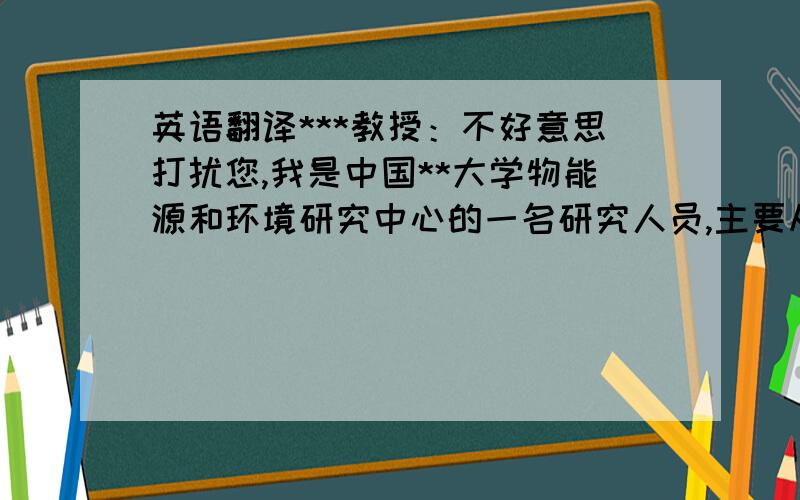 英语翻译***教授：不好意思打扰您,我是中国**大学物能源和环境研究中心的一名研究人员,主要从事生物质能源方面的研究.我看过您的研究经历及研究成果,对您研究的内容非常感兴趣.这次写