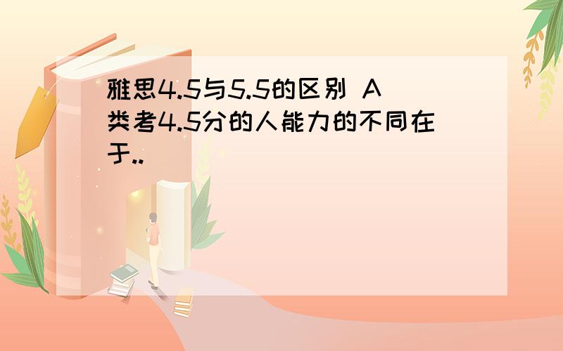 雅思4.5与5.5的区别 A类考4.5分的人能力的不同在于..