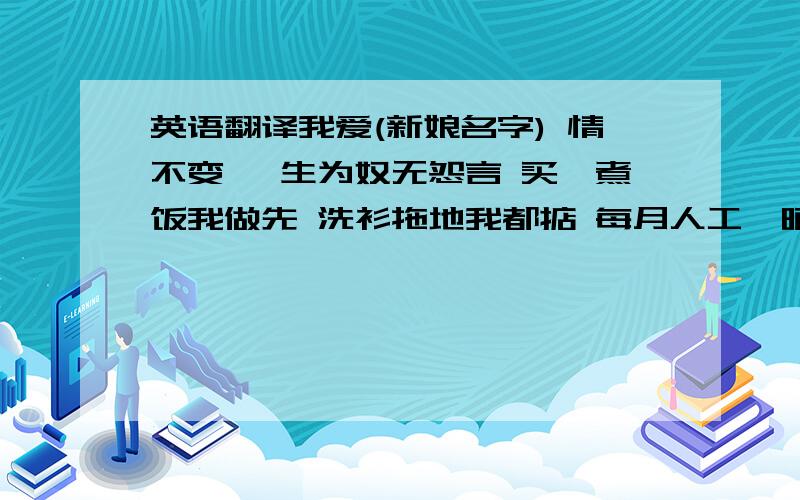 英语翻译我爱(新娘名字) 情不变 一生为奴无怨言 买餸煮饭我做先 洗衫拖地我都掂 每月人工俾晒你 我D零用由你俾 名牌任买随得你 最紧要系你欢喜 唔嫖唔赌唔食烟 笃波赌马问你先 生仔生