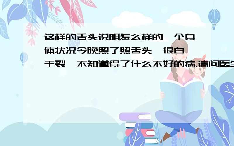 这样的舌头说明怎么样的一个身体状况今晚照了照舌头,很白,干裂,不知道得了什么不好的病.请问医生怎么看这舌头,为什么会白.白得那么离谱,裂蚊也有,为什么会有裂纹,请问看舌头不用把脉