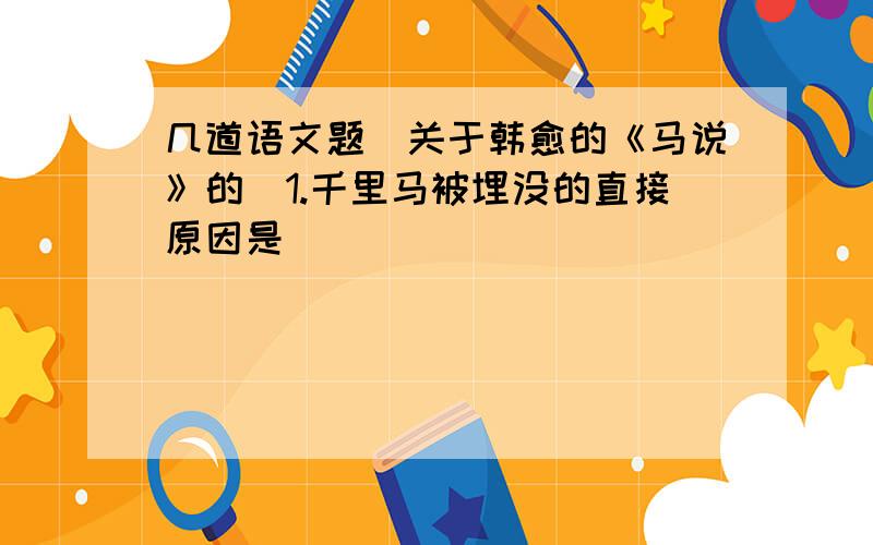 几道语文题（关于韩愈的《马说》的）1.千里马被埋没的直接原因是__________________________________.