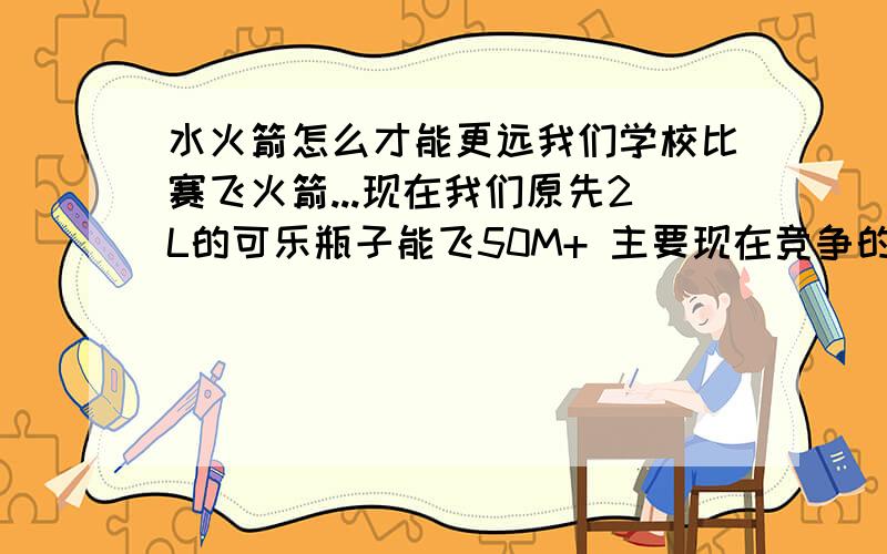 水火箭怎么才能更远我们学校比赛飞火箭...现在我们原先2L的可乐瓶子能飞50M+ 主要现在竞争的多了 要非更远才行 我们换了个2.5L的瓶子 那么怎么改造才能飞到80M+ 我们原先的学长能飞100多米