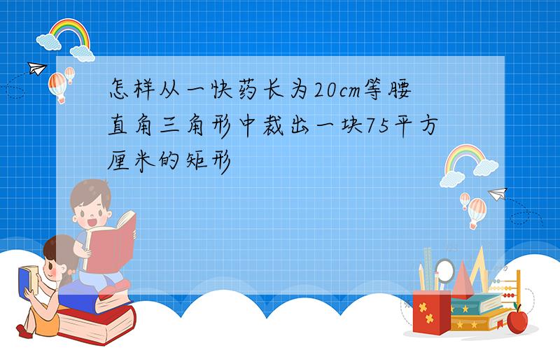 怎样从一快药长为20cm等腰直角三角形中裁出一块75平方厘米的矩形