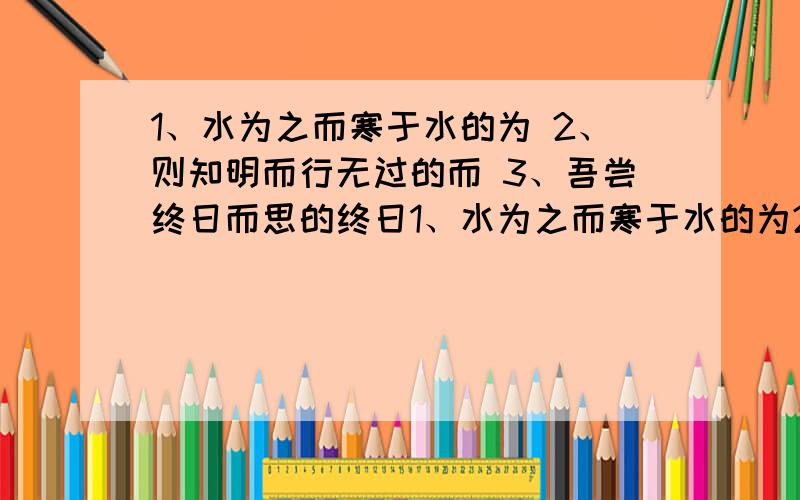 1、水为之而寒于水的为 2、则知明而行无过的而 3、吾尝终日而思的终日1、水为之而寒于水的为2、则知明而行无过的而3、吾尝终日而思的终日4、非利足也的利5、风雨兴焉的焉6、圣心备焉