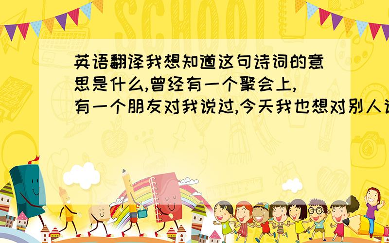 英语翻译我想知道这句诗词的意思是什么,曾经有一个聚会上,有一个朋友对我说过,今天我也想对别人说,希望知道其意义?