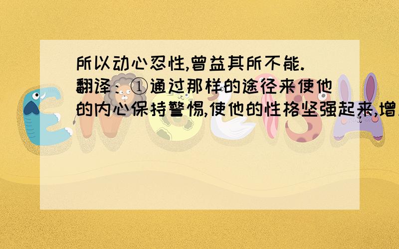 所以动心忍性,曾益其所不能.翻译：①通过那样的途径来使他的内心保持警惕,使他的性格坚强起来,增加他所缺少的能力.②用使他的心惊动的方法来使他的性格坚忍,增加他所缺少的能力.最好