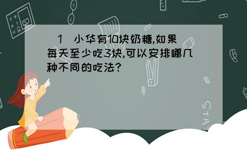 （1）小华有10块奶糖,如果每天至少吃3块,可以安排哪几种不同的吃法?