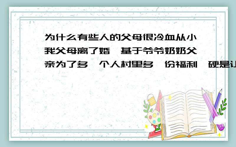 为什么有些人的父母很冷血从小我父母离了婚,基于爷爷奶奶父亲为了多一个人村里多一份福利,硬是让我跟了我爸爸,那时候我还小,他们说什么就是什么.我爸爸以前是个嗜赌成性的人,讨了一