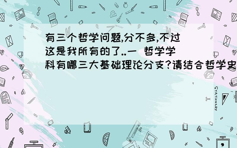 有三个哲学问题,分不多,不过这是我所有的了..一 哲学学科有哪三大基础理论分支?请结合哲学史谈谈自己的理解.二 西方哲学的核心部分是Ontology,它的研究对象是being,being的含义有哪些?这些