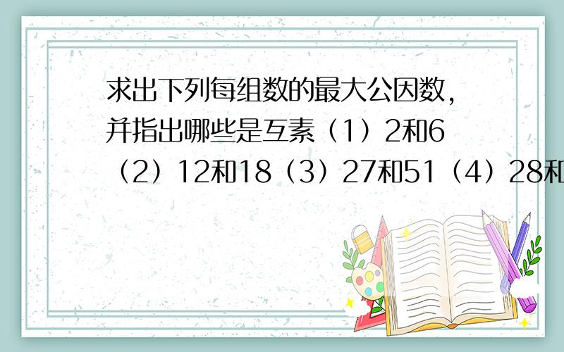 求出下列每组数的最大公因数,并指出哪些是互素（1）2和6（2）12和18（3）27和51（4）28和14（5）32和56（6）17和32请各位大神快点回复!急!20时35分前需要!