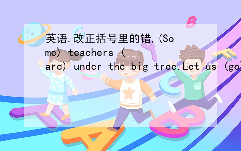 英语,改正括号里的错,(Some) teachers (are) under the big tree.Let us (go) and help (him).