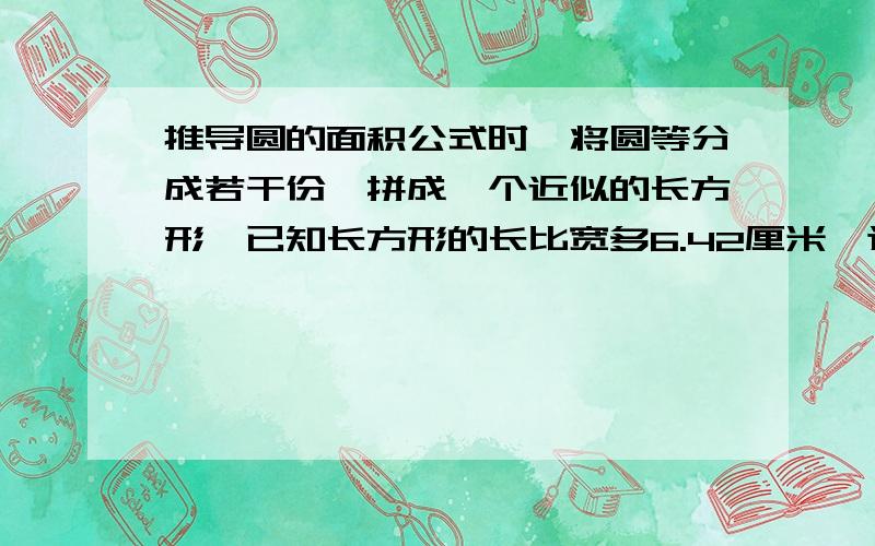 推导圆的面积公式时,将圆等分成若干份,拼成一个近似的长方形,已知长方形的长比宽多6.42厘米,这个圆的面积是（）平方厘米可是我不懂为什么r=3呢？不是除不尽吗- -、 -、 我终于知道了我