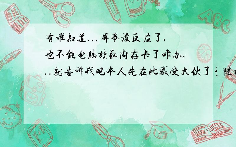 有谁知道...屏幕没反应了,也不能电脑读取内存卡了咋办,..就告诉我吧本人先在此感受大伙了{随机数A