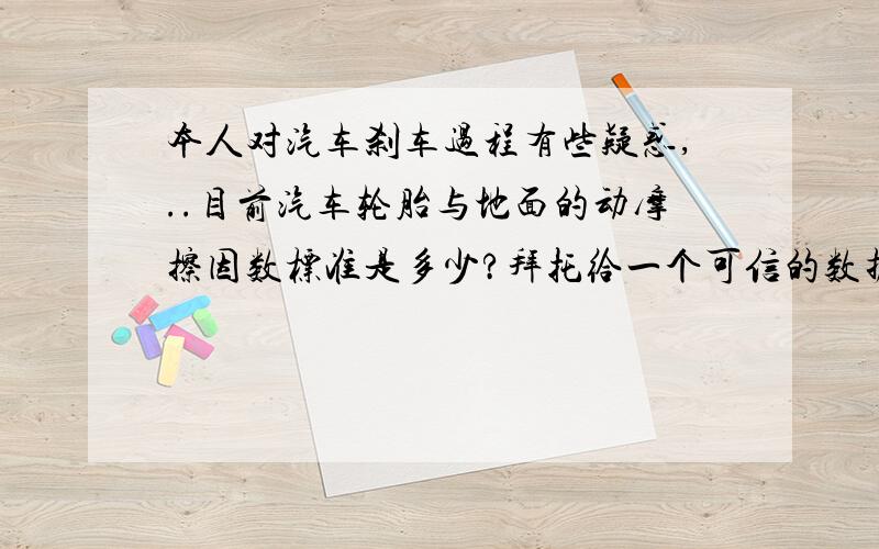 本人对汽车刹车过程有些疑惑,..目前汽车轮胎与地面的动摩擦因数标准是多少?拜托给一个可信的数据.我看过刹车最快的从100km/h到0只要2.3秒,真能有那么快吗?还有就是轮胎与地面的动摩擦因