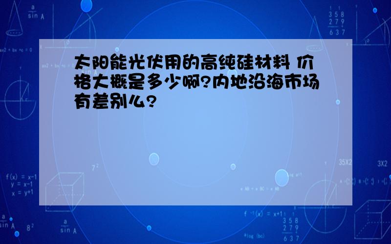 太阳能光伏用的高纯硅材料 价格大概是多少啊?内地沿海市场有差别么?