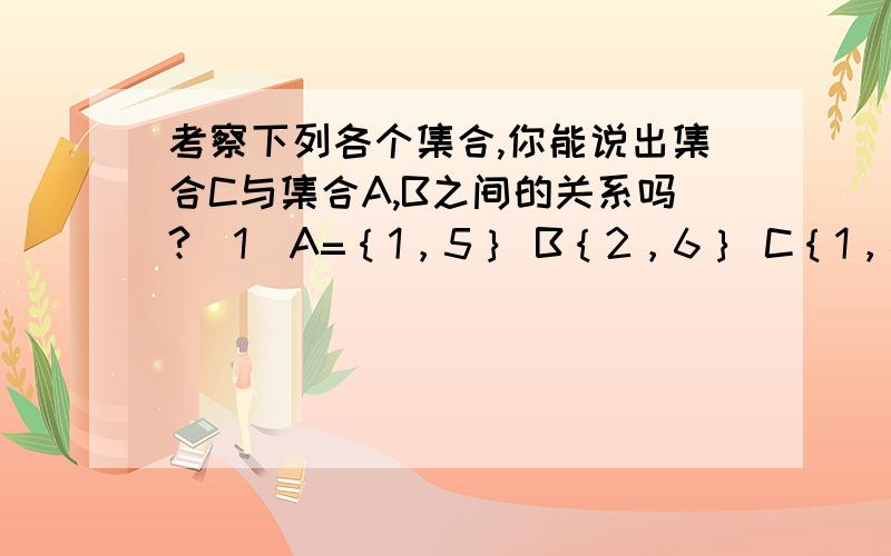 考察下列各个集合,你能说出集合C与集合A,B之间的关系吗?（1）A=｛1，5｝ B｛2，6｝ C｛1，6｝(2) A={x丨x是有理数｝ B=｛x丨x是无理数｝ C=｛x丨x是实数｝