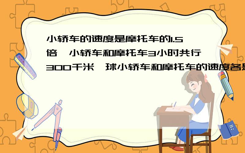 小轿车的速度是摩托车的1.5倍,小轿车和摩托车3小时共行300千米,球小轿车和摩托车的速度各是多少?算式