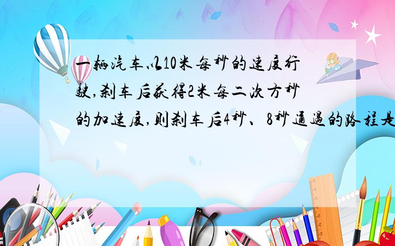 一辆汽车以10米每秒的速度行驶,刹车后获得2米每二次方秒的加速度,则刹车后4秒、8秒通过的路程是多少?刚学,不怎么懂.