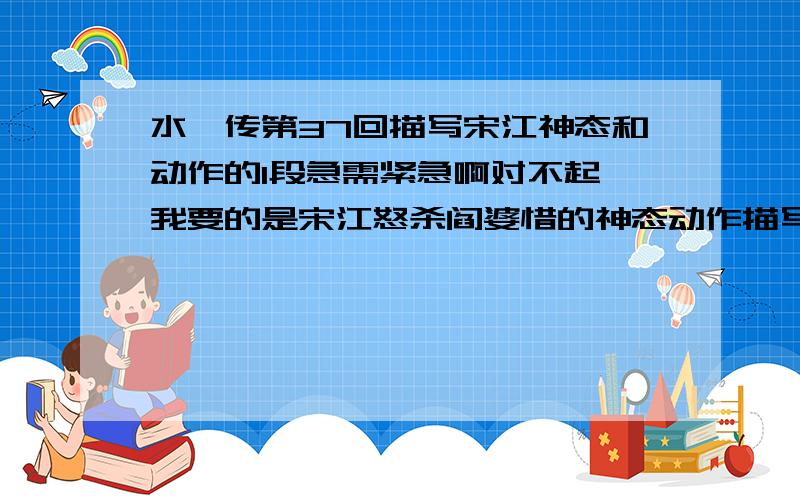 水浒传第37回描写宋江神态和动作的1段急需紧急啊对不起,我要的是宋江怒杀阎婆惜的神态动作描写,呵呵!你可以在找一下答案!