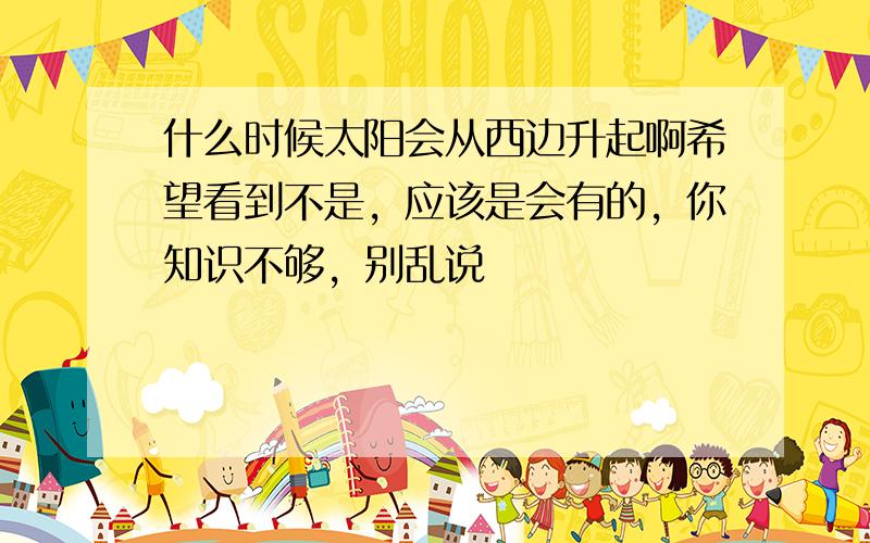 什么时候太阳会从西边升起啊希望看到不是，应该是会有的，你知识不够，别乱说